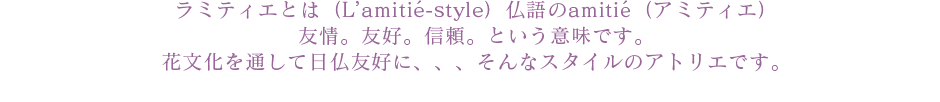 ラミティエとは（L'amitie-style）仏語のamitie（アミティエ）友情。友好。信頼。という意味です。花文化を通して日仏友好に、、、そんなスタイルのアトリエです。